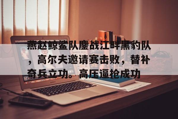 燕赵鲸鲨队鏖战江畔黑豹队，高尔夫邀请赛击败，替补奇兵立功。高压逼抢成功(16年雪豹突击队出啥事了)